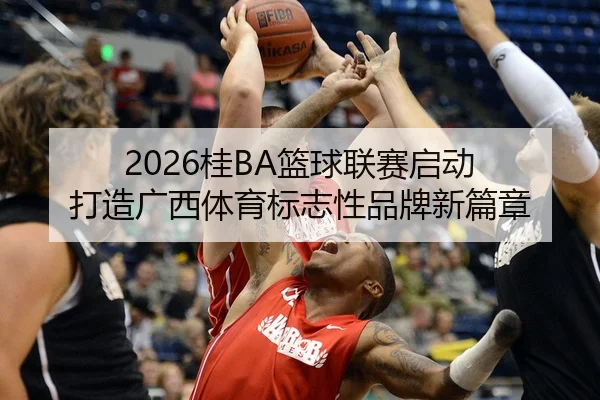 2026桂BA篮球联赛启动 打造广西体育标志性品牌新篇章